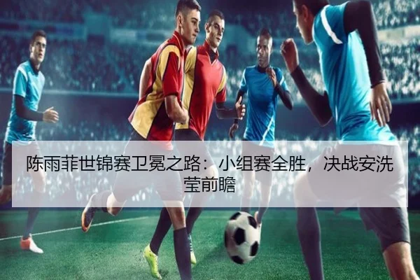 陈雨菲世锦赛卫冕之路：小组赛全胜，决战安洗莹前瞻